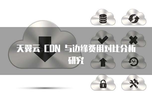 天翼云 CDN 与边缘费用对比分析研究