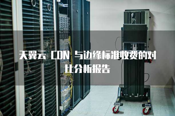 天翼云 CDN 与边缘标准收费的对比分析报告