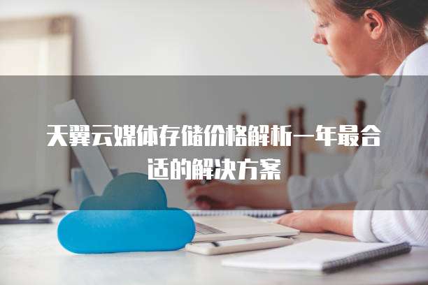 天翼云媒体存储价格解析一年最合适的解决方案