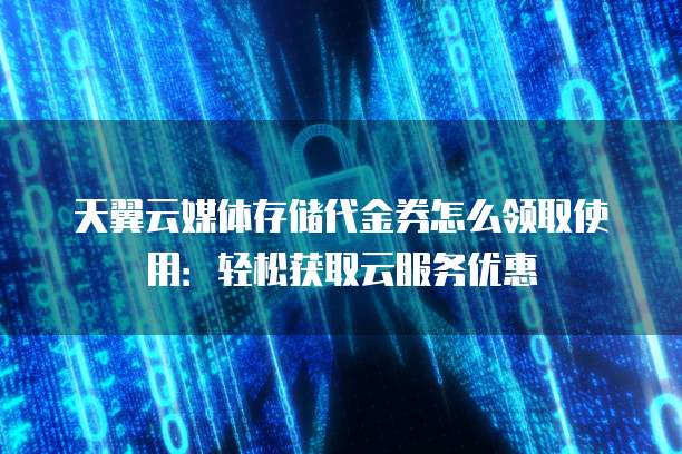 天翼云媒体存储代金券怎么领取使用:轻松获取云服务优惠
