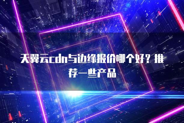 天翼云cdn与边缘报价哪个好?推荐一些产品