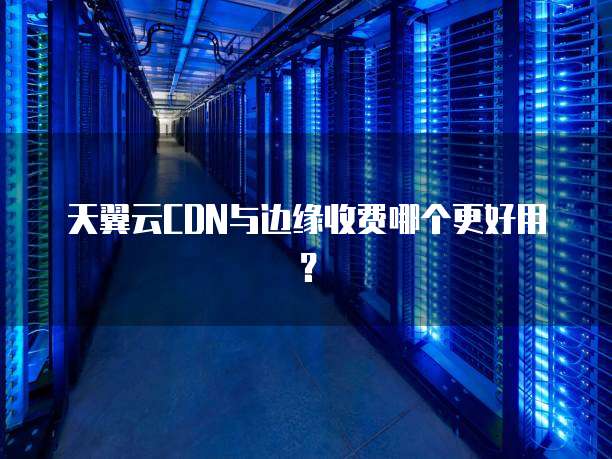 天翼云CDN与边缘收费哪个更好用？