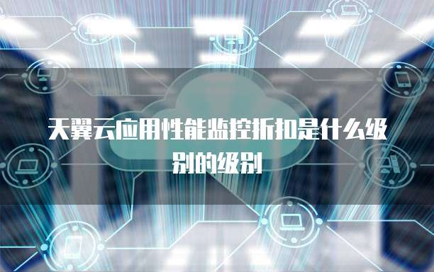 天翼云应用性能监控折扣是什么级别的级别