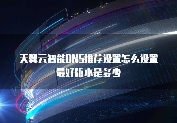 天翼云智能DNS推荐设置怎么设置最好版本是多少