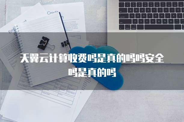 天翼云计算收费吗是真的吗吗安全吗是真的吗