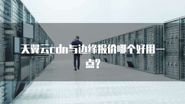 天翼云cdn与边缘报价哪个好用一点?