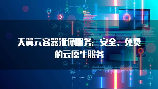 天翼云容器镜像服务:安全、免费的云原生服务