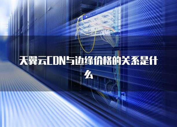 天翼云CDN与边缘价格的关系是什么