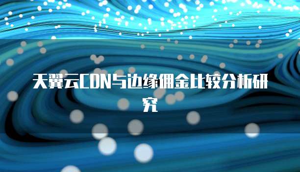 天翼云CDN与边缘佣金比较分析研究
