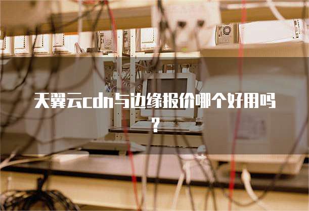 天翼云cdn与边缘报价哪个好用吗?