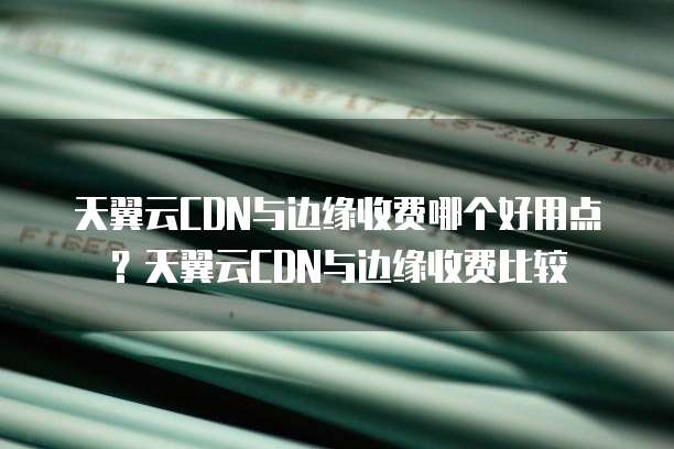 天翼云CDN与边缘收费哪个好用点?天翼云CDN与边缘收费比较