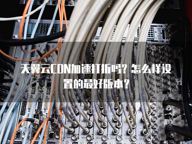 天翼云CDN加速打折吗?怎么样设置的最好版本?