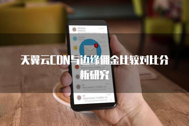 天翼云CDN与边缘佣金比较对比分析研究