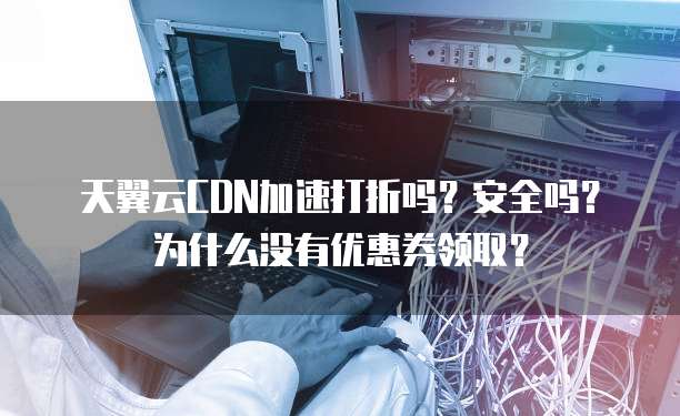 天翼云CDN加速打折吗?安全吗?为什么没有优惠券领取?