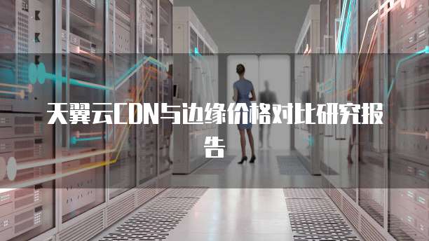 天翼云CDN与边缘价格对比研究报告