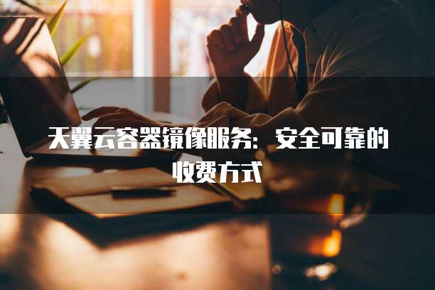 天翼云容器镜像服务:安全可靠的收费方式