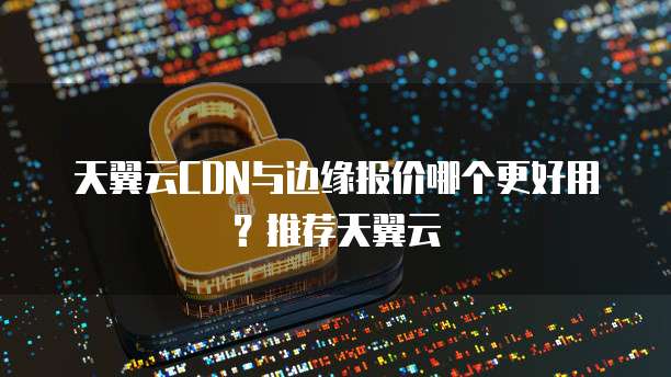 天翼云CDN与边缘报价哪个更好用？推荐天翼云