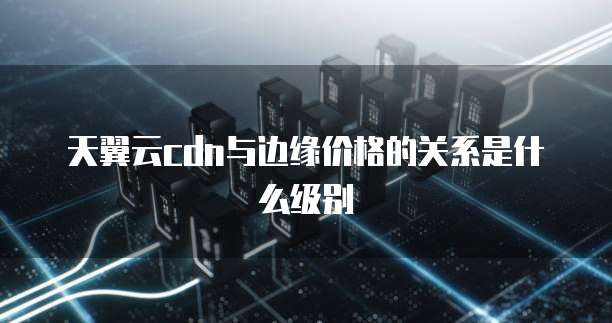 天翼云cdn与边缘价格的关系是什么级别