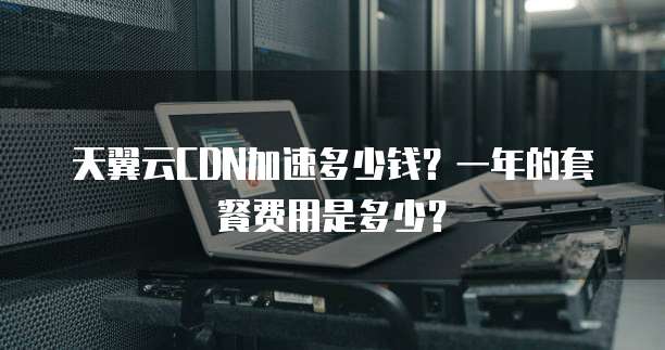 天翼云CDN加速多少钱?一年的套餐费用是多少?