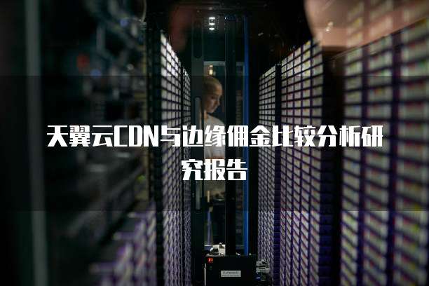 天翼云CDN与边缘佣金比较分析研究报告