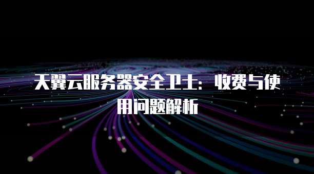 天翼云服务器安全卫士:收费与使用问题解析