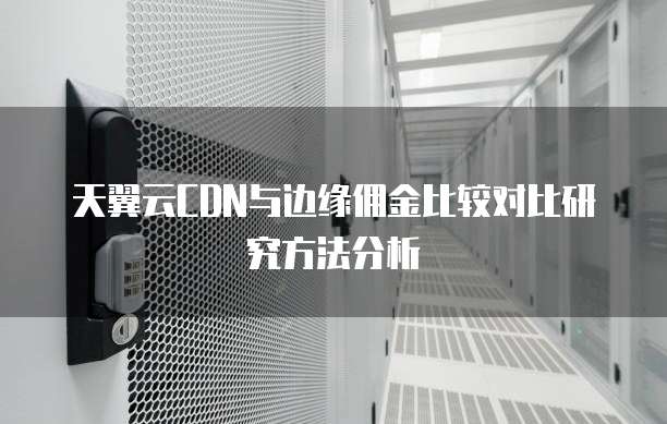 天翼云CDN与边缘佣金比较对比研究方法分析