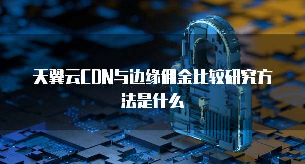 天翼云CDN与边缘佣金比较研究方法是什么