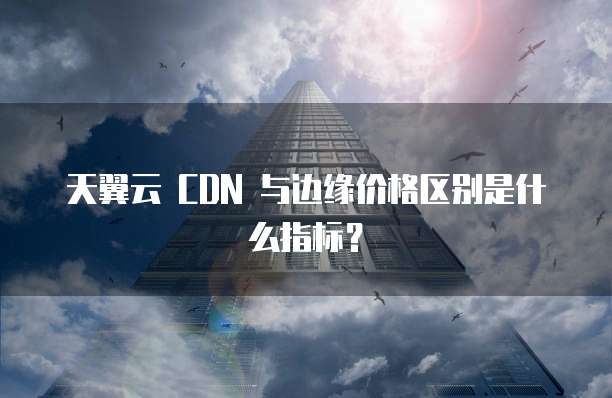 天翼云 CDN 与边缘价格区别是什么指标?