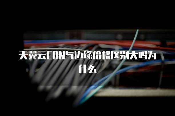 天翼云CDN与边缘价格区别大吗为什么