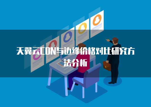 天翼云CDN与边缘价格对比研究方法分析
