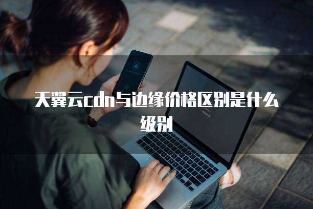天翼云cdn与边缘价格区别是什么级别