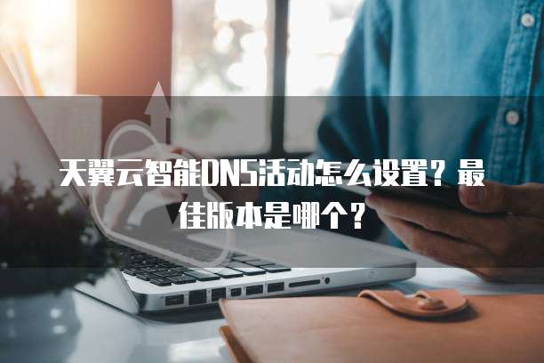 天翼云智能DNS活动怎么设置?最佳版本是哪个?