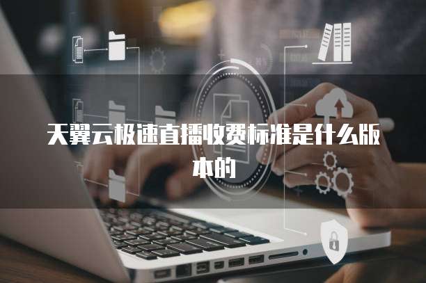 天翼云极速直播收费标准是什么版本的