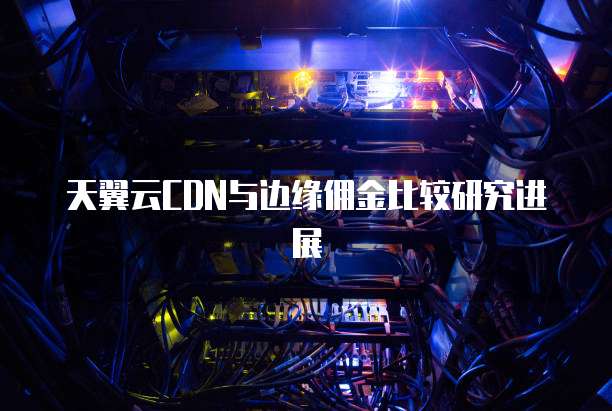 天翼云CDN与边缘佣金比较研究进展