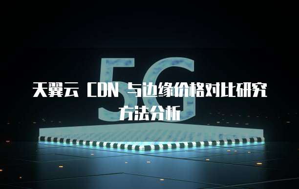 天翼云 CDN 与边缘价格对比研究方法分析