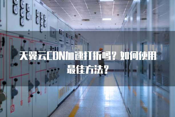 天翼云CDN加速打折吗?如何使用最佳方法?