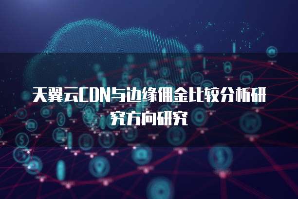 天翼云CDN与边缘佣金比较分析研究方向研究