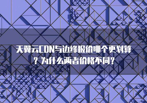 天翼云CDN与边缘报价哪个更划算?为什么两者价格不同?