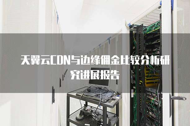 天翼云CDN与边缘佣金比较分析研究进展报告