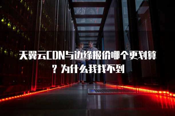 天翼云CDN与边缘报价哪个更划算？为什么我找不到