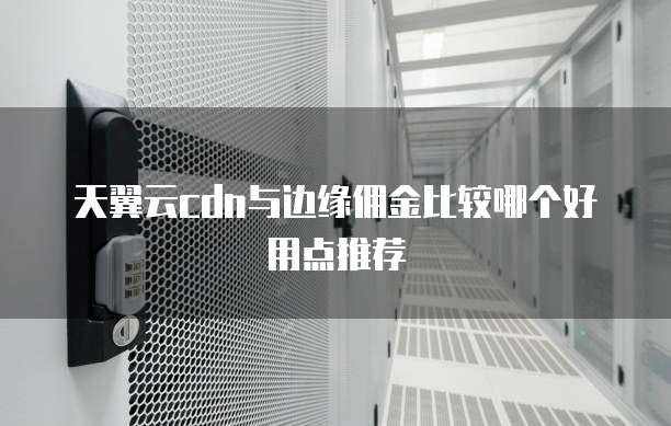 天翼云cdn与边缘佣金比较哪个好用点推荐