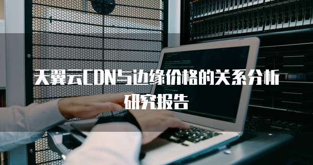 天翼云CDN与边缘价格的关系分析研究报告