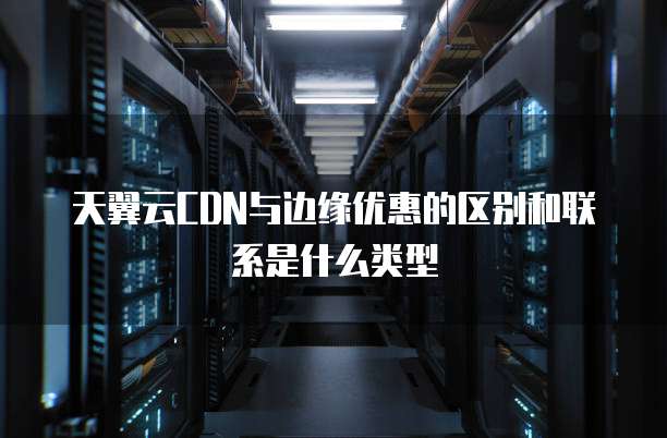 天翼云CDN与边缘优惠的区别和联系是什么类型