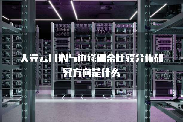 天翼云CDN与边缘佣金比较分析研究方向是什么