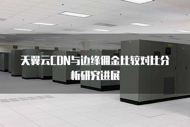 天翼云CDN与边缘佣金比较对比分析研究进展