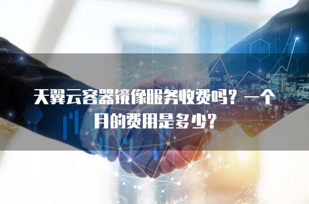 天翼云容器镜像服务收费吗?一个月的费用是多少?