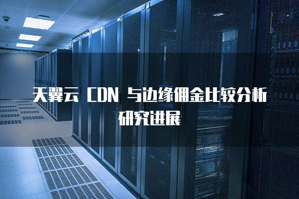 天翼云 CDN 与边缘佣金比较分析研究进展