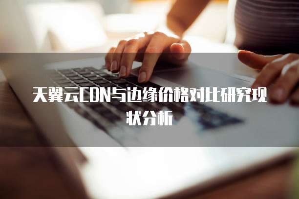天翼云CDN与边缘价格对比研究现状分析