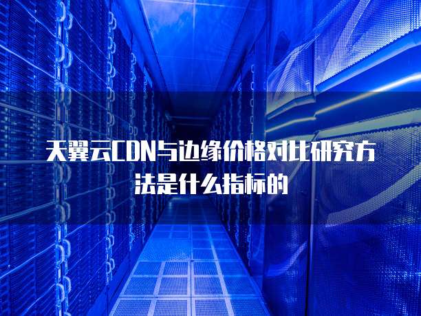 天翼云CDN与边缘价格对比研究方法是什么指标的