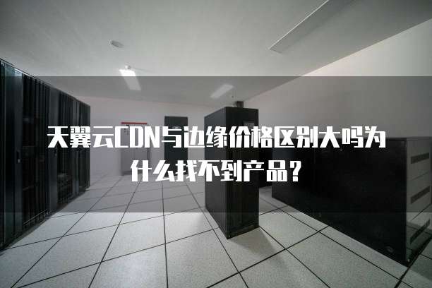 天翼云CDN与边缘价格区别大吗为什么找不到产品?
